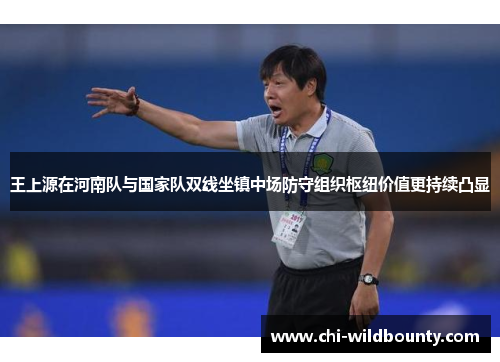 王上源在河南队与国家队双线坐镇中场防守组织枢纽价值更持续凸显